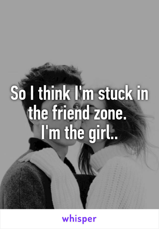 So I think I'm stuck in the friend zone. 
I'm the girl..