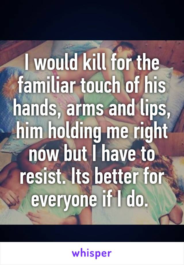 I would kill for the familiar touch of his hands, arms and lips, him holding me right now but I have to resist. Its better for everyone if I do. 