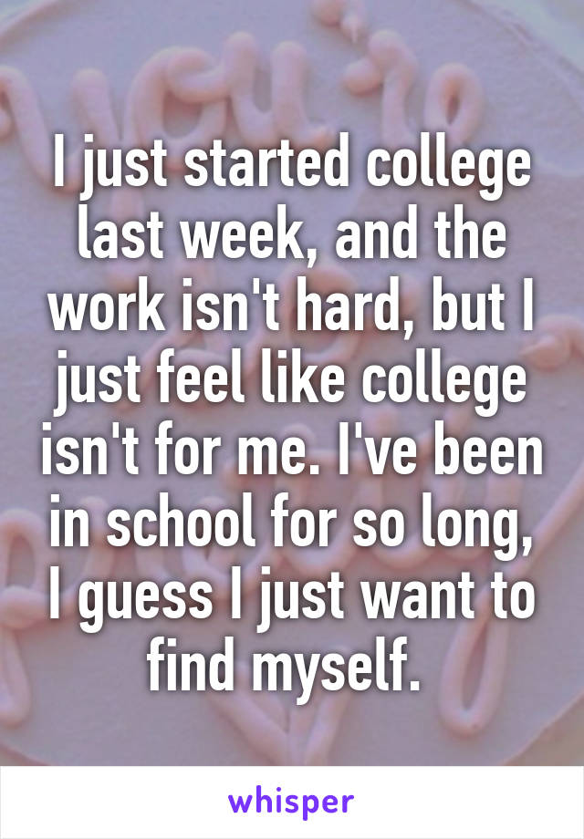 I just started college last week, and the work isn't hard, but I just feel like college isn't for me. I've been in school for so long, I guess I just want to find myself. 