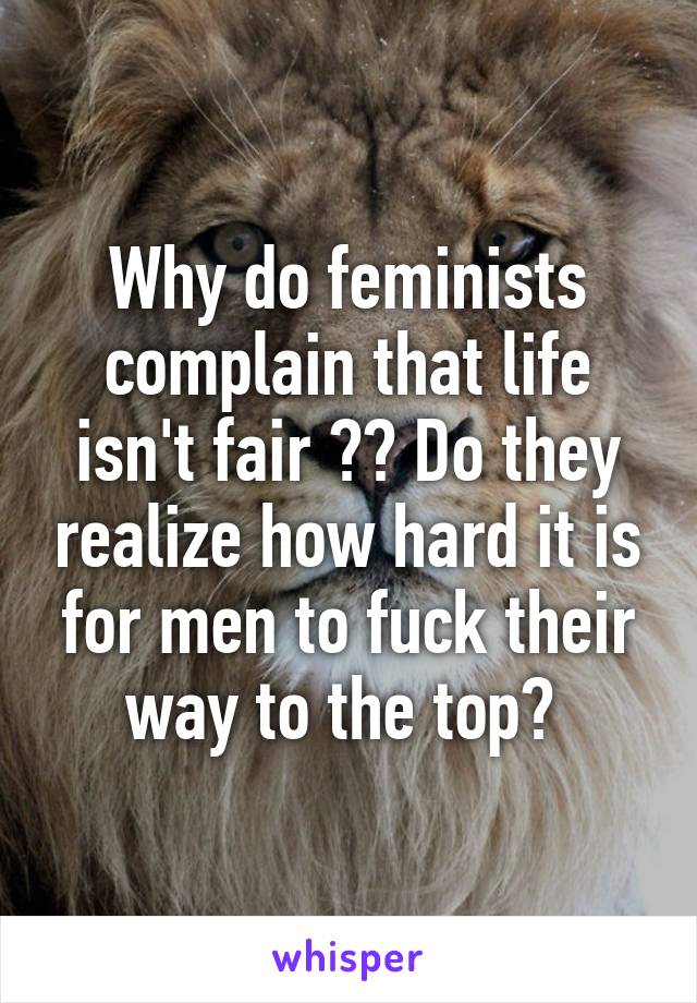 Why do feminists complain that life isn't fair ?? Do they realize how hard it is for men to fuck their way to the top? 