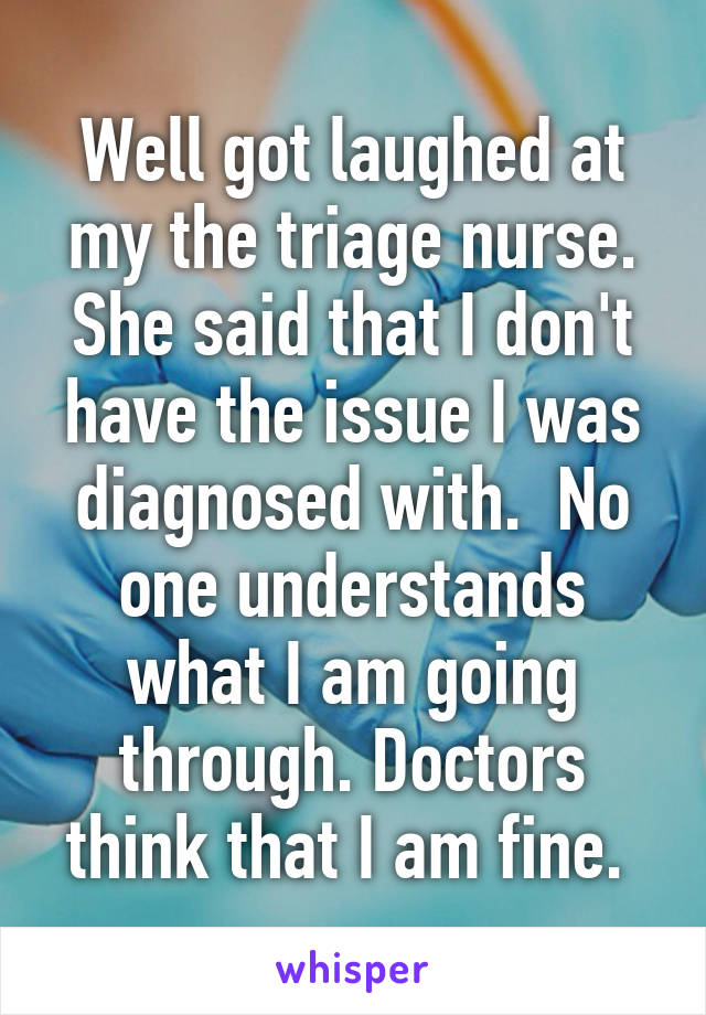 Well got laughed at my the triage nurse. She said that I don't have the issue I was diagnosed with.  No one understands what I am going through. Doctors think that I am fine. 