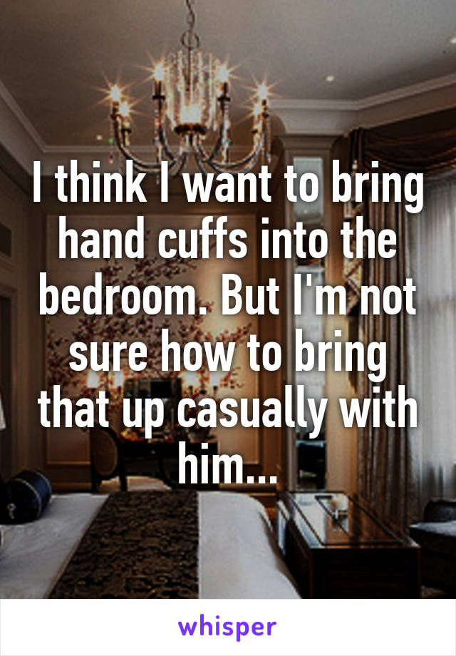 I think I want to bring hand cuffs into the bedroom. But I'm not sure how to bring that up casually with him...