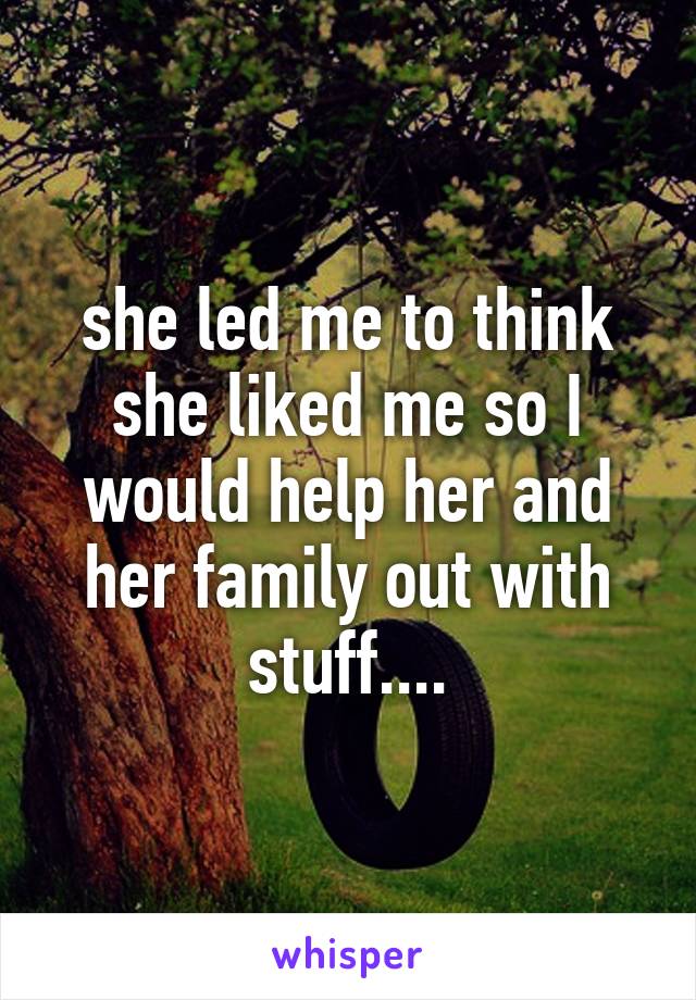 she led me to think she liked me so I would help her and her family out with stuff....