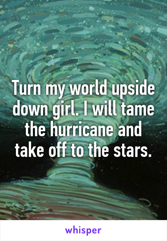 Turn my world upside down girl. I will tame the hurricane and take off to the stars.