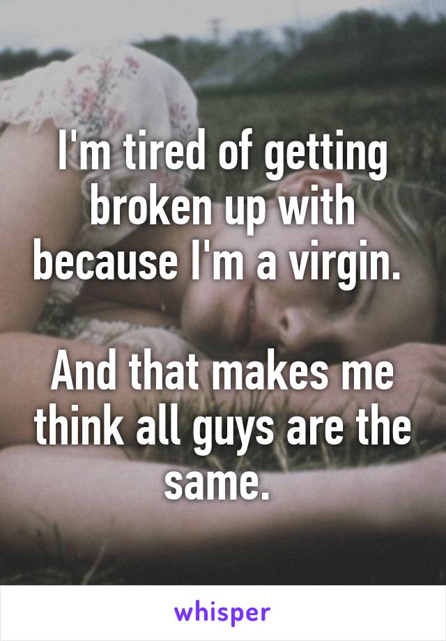 I'm tired of getting broken up with because I'm a virgin. 

And that makes me think all guys are the same. 