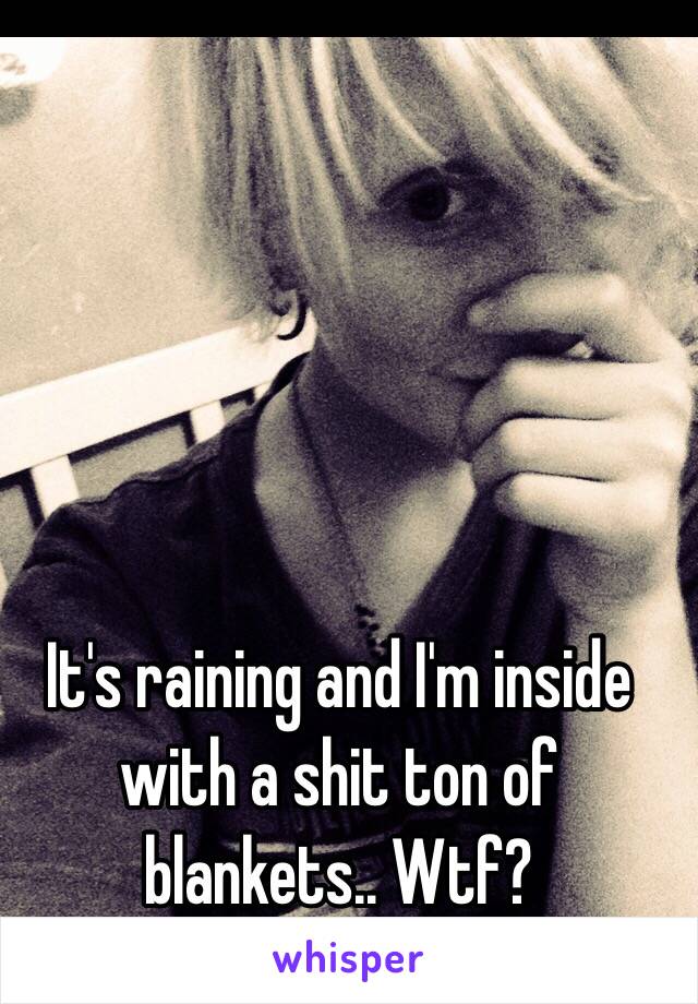 It's raining and I'm inside with a shit ton of blankets.. Wtf? 