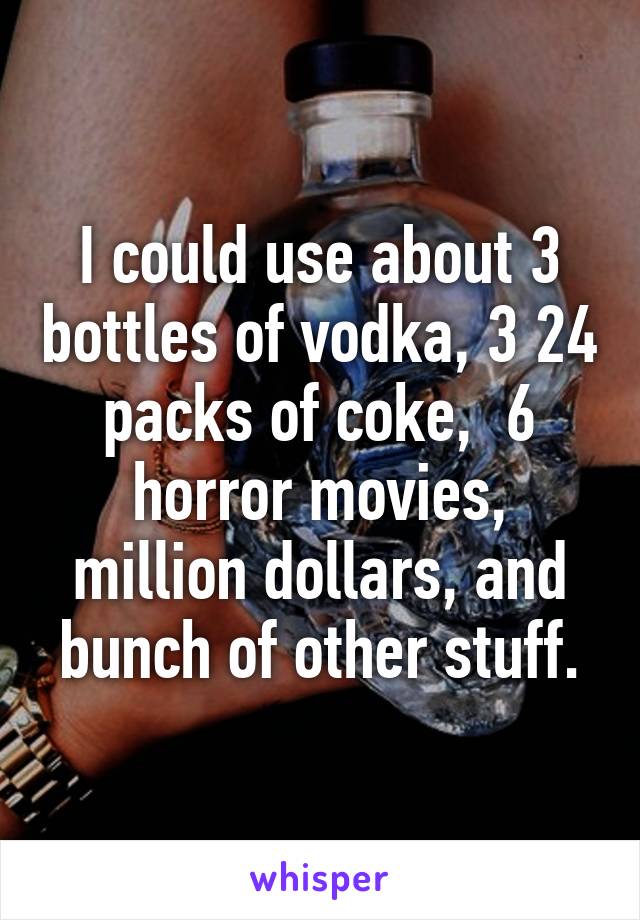 I could use about 3 bottles of vodka, 3 24 packs of coke,  6 horror movies, million dollars, and bunch of other stuff.