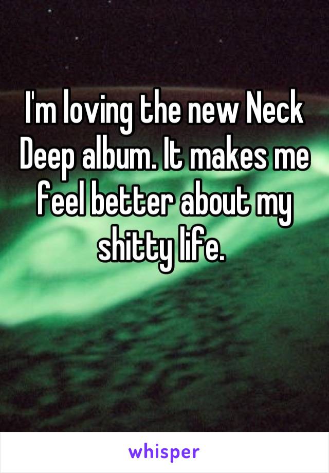 I'm loving the new Neck Deep album. It makes me feel better about my shitty life. 