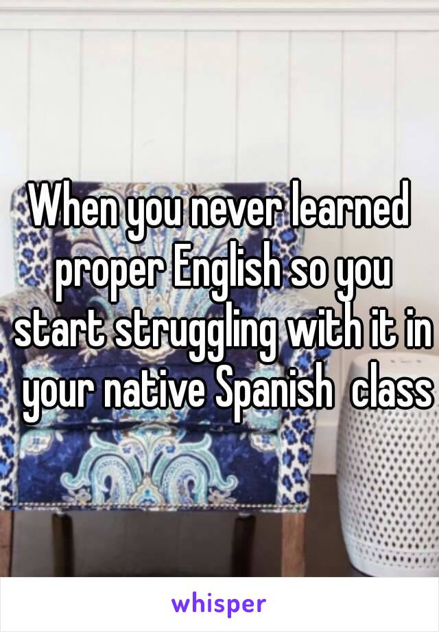 When you never learned proper English so you start struggling with it in  your native Spanish  class
