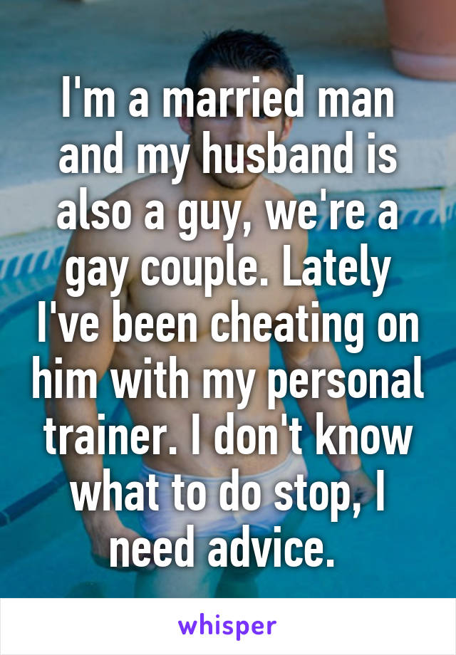 I'm a married man and my husband is also a guy, we're a gay couple. Lately I've been cheating on him with my personal trainer. I don't know what to do stop, I need advice. 