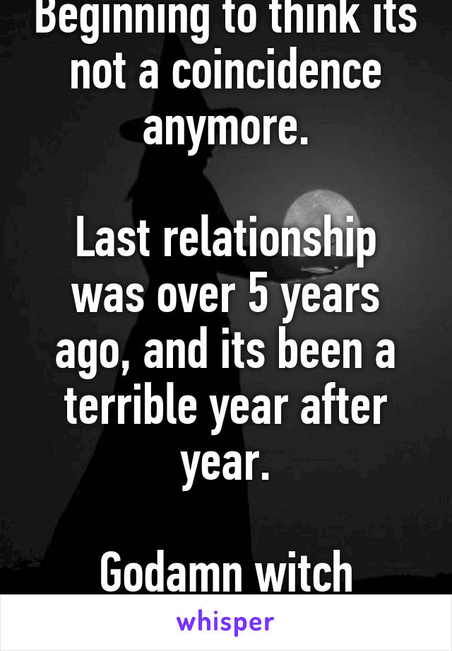 Beginning to think its not a coincidence anymore.

Last relationship was over 5 years ago, and its been a terrible year after year.

Godamn witch cursed me!