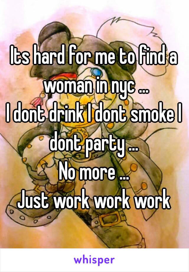 Its hard for me to find a woman in nyc ...
I dont drink I dont smoke I dont party ... 
No more ...
Just work work work