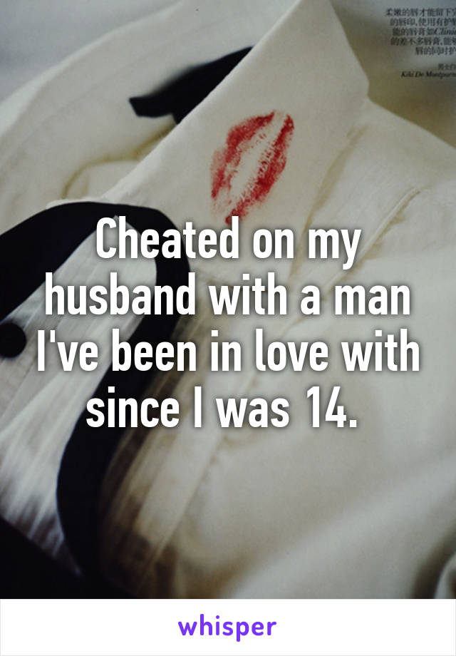 Cheated on my husband with a man I've been in love with since I was 14. 