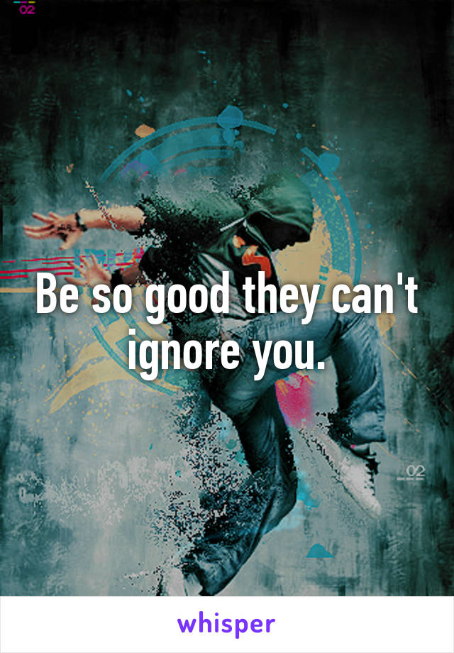 Be so good they can't ignore you.