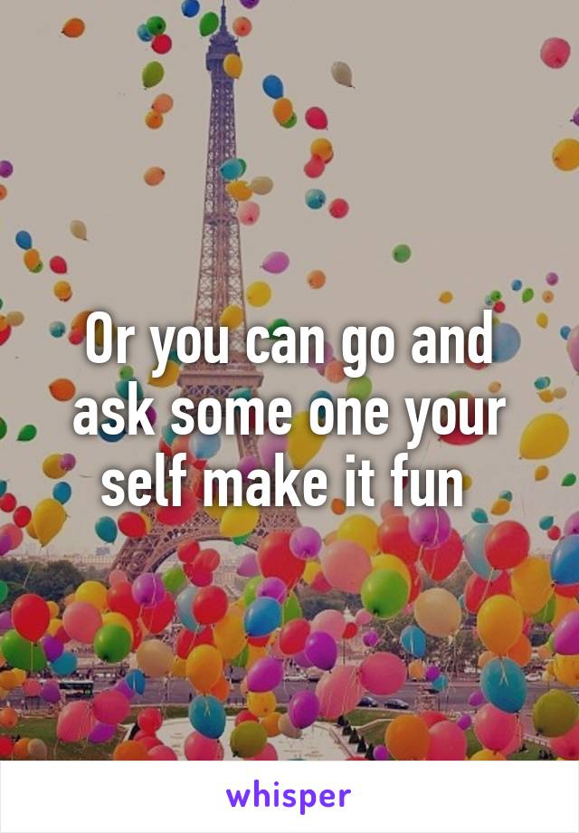 Or you can go and ask some one your self make it fun 