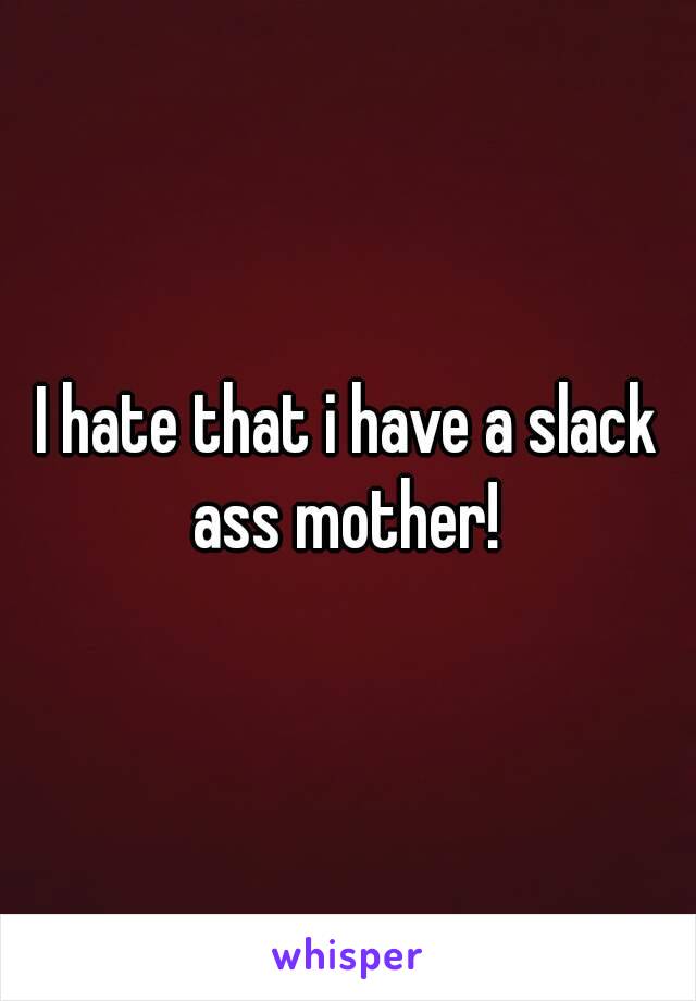 I hate that i have a slack ass mother! 