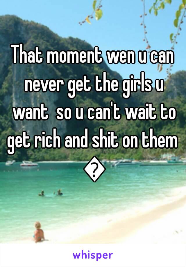 That moment wen u can never get the girls u want  so u can't wait to get rich and shit on them  😏