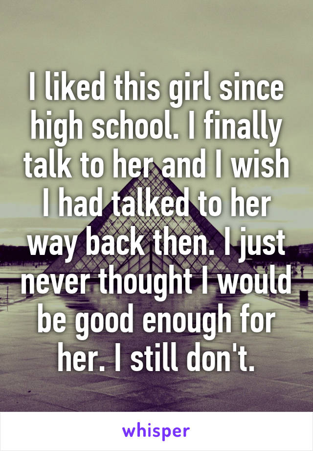 I liked this girl since high school. I finally talk to her and I wish I had talked to her way back then. I just never thought I would be good enough for her. I still don't.