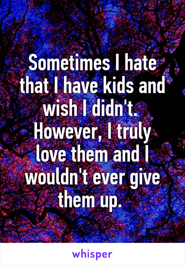 Sometimes I hate that I have kids and wish I didn't. 
However, I truly love them and I wouldn't ever give them up. 