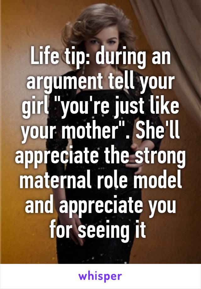 Life tip: during an argument tell your girl "you're just like your mother". She'll appreciate the strong maternal role model and appreciate you for seeing it 