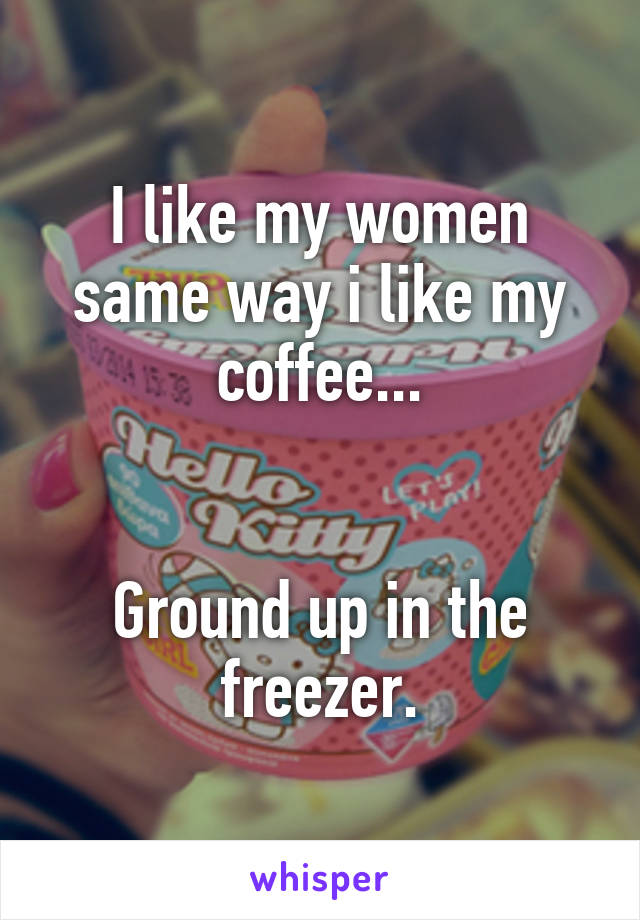 I like my women same way i like my coffee...


Ground up in the freezer.