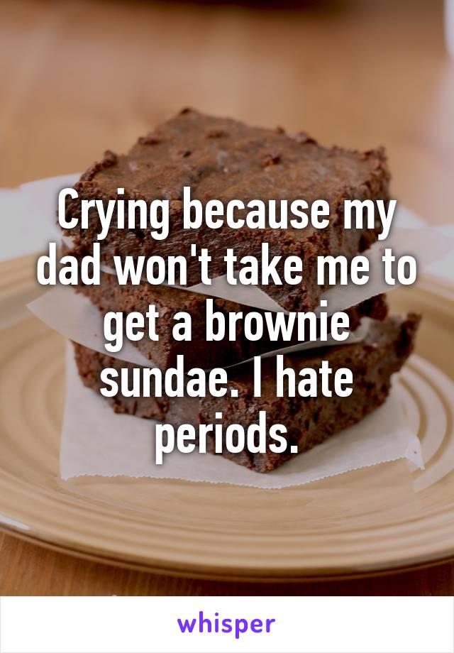 Crying because my dad won't take me to get a brownie sundae. I hate periods.