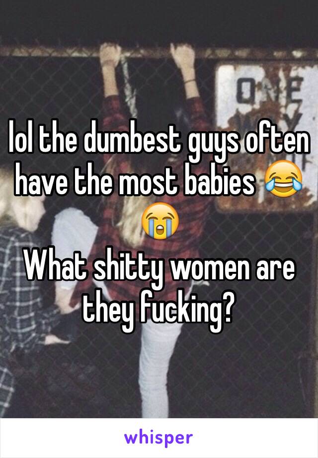 lol the dumbest guys often have the most babies 😂😭
What shitty women are they fucking?