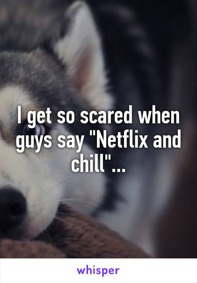 I get so scared when guys say "Netflix and chill"...