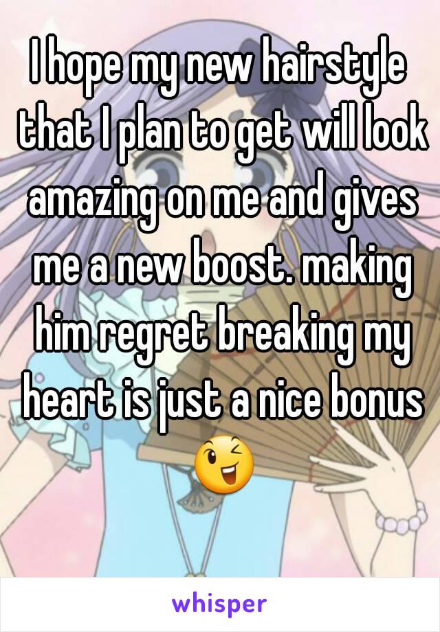 I hope my new hairstyle that I plan to get will look amazing on me and gives me a new boost. making him regret breaking my heart is just a nice bonus 😉 