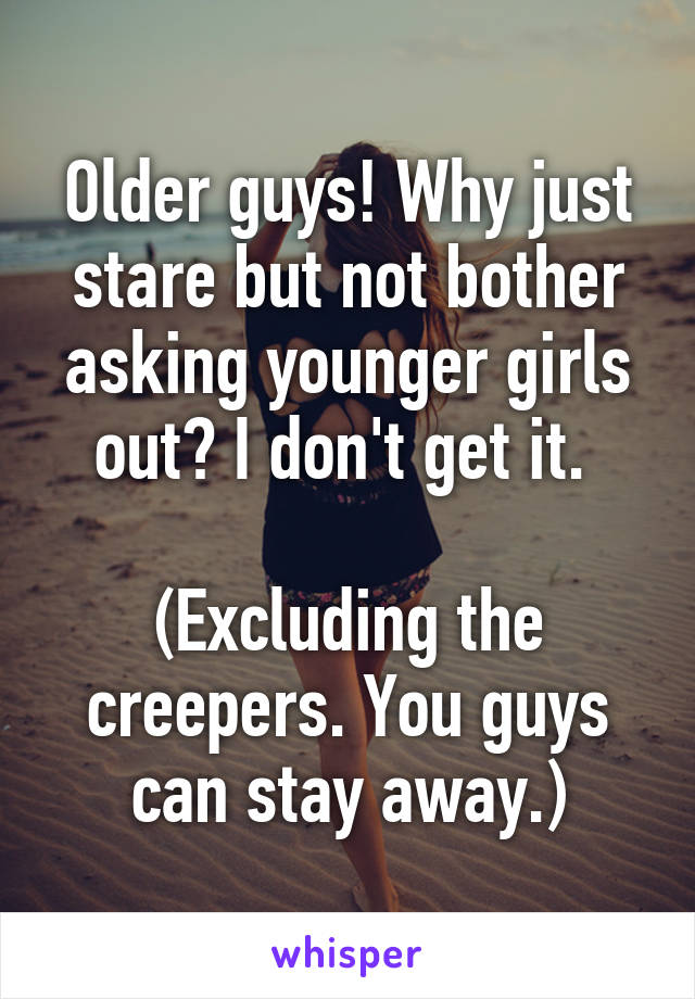 Older guys! Why just stare but not bother asking younger girls out? I don't get it. 

(Excluding the creepers. You guys can stay away.)