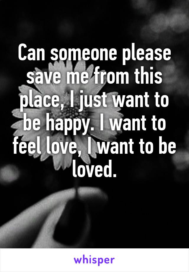 Can someone please save me from this place, I just want to be happy. I want to feel love, I want to be loved.

