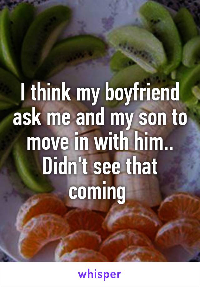 I think my boyfriend ask me and my son to move in with him.. Didn't see that coming 