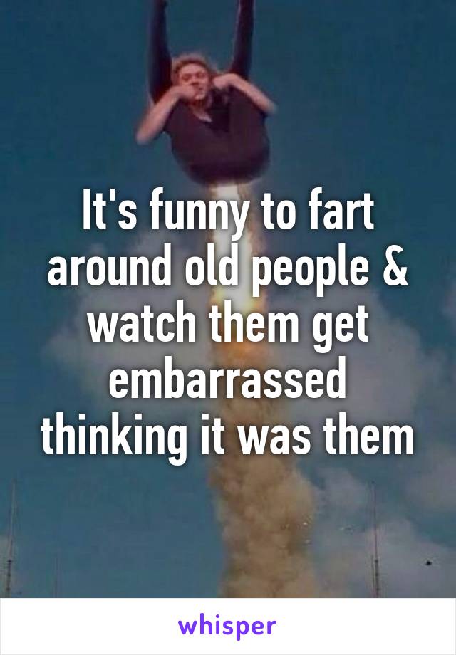 It's funny to fart around old people & watch them get embarrassed thinking it was them