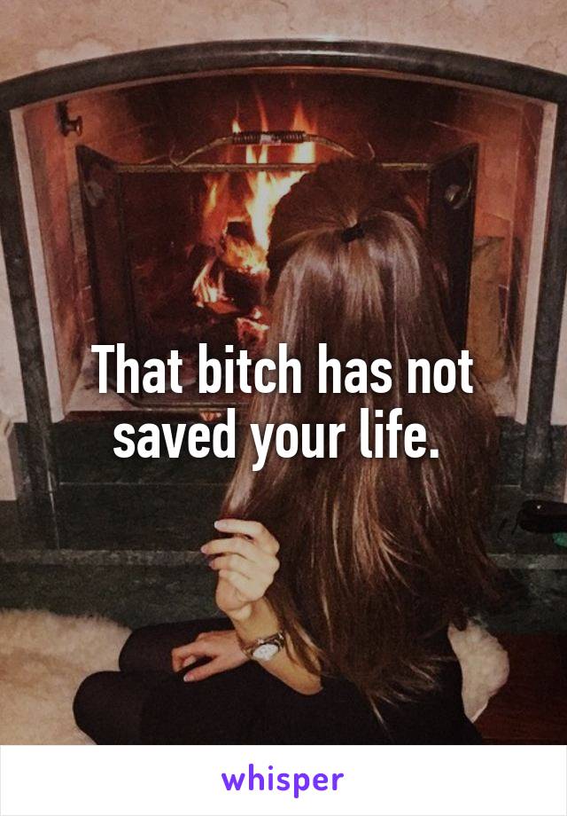 That bitch has not saved your life. 
