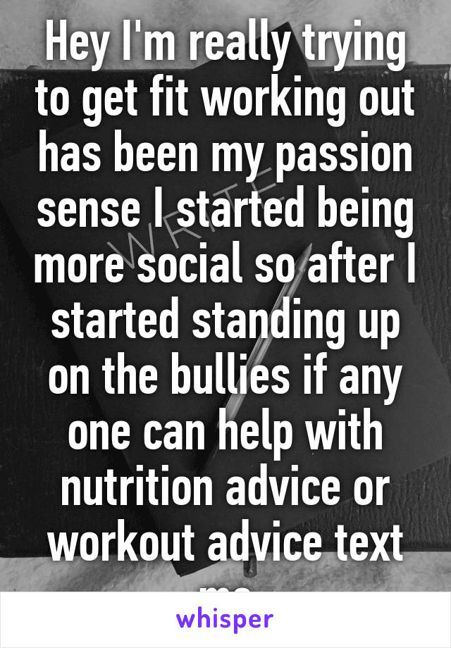 Hey I'm really trying to get fit working out has been my passion sense I started being more social so after I started standing up on the bullies if any one can help with nutrition advice or workout advice text me