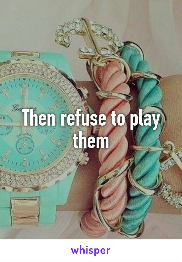 Then refuse to play them