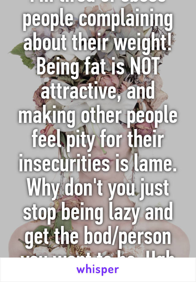 I'm tired of obese people complaining about their weight! Being fat is NOT attractive, and making other people feel pity for their insecurities is lame. Why don't you just stop being lazy and get the bod/person you want to be. Ugh #preach 