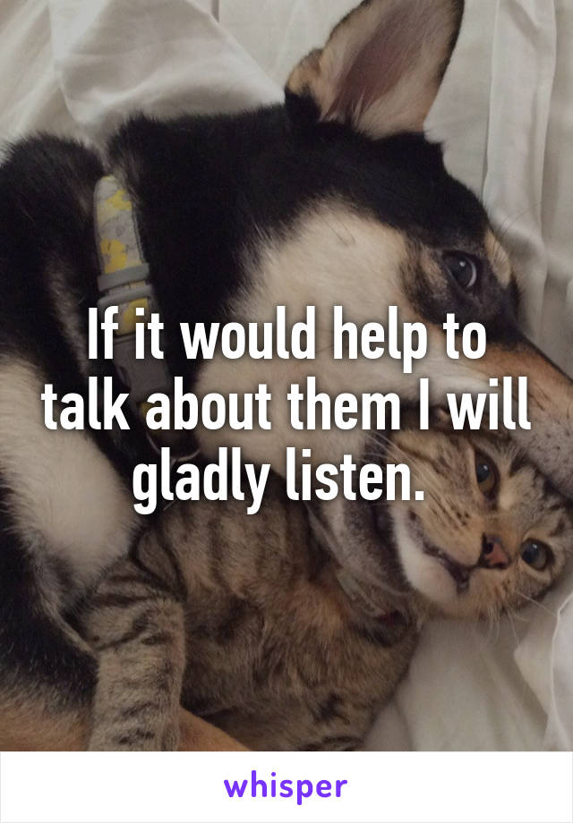 If it would help to talk about them I will gladly listen. 