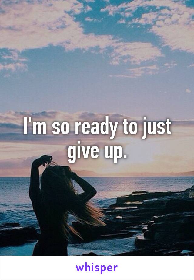 I'm so ready to just give up.