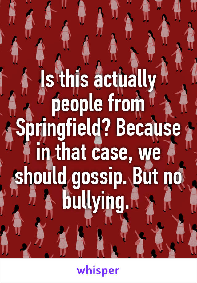 Is this actually people from Springfield? Because in that case, we should gossip. But no bullying. 