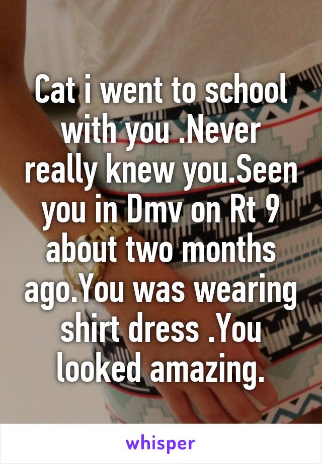 Cat i went to school with you .Never really knew you.Seen you in Dmv on Rt 9 about two months ago.You was wearing shirt dress .You looked amazing.