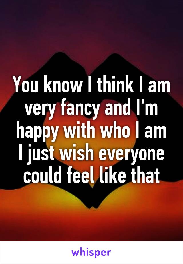 You know I think I am very fancy and I'm happy with who I am I just wish everyone could feel like that