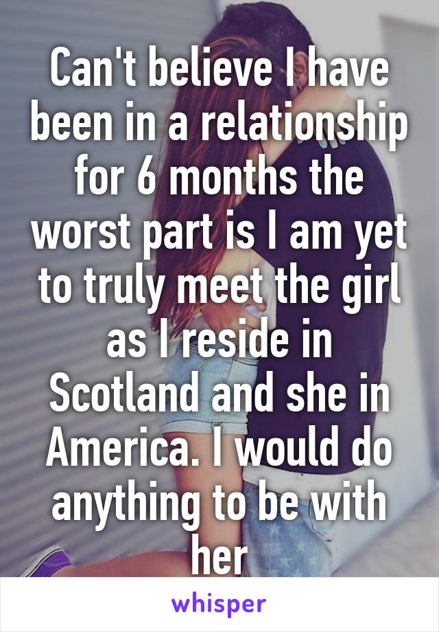 Can't believe I have been in a relationship for 6 months the worst part is I am yet to truly meet the girl as I reside in Scotland and she in America. I would do anything to be with her