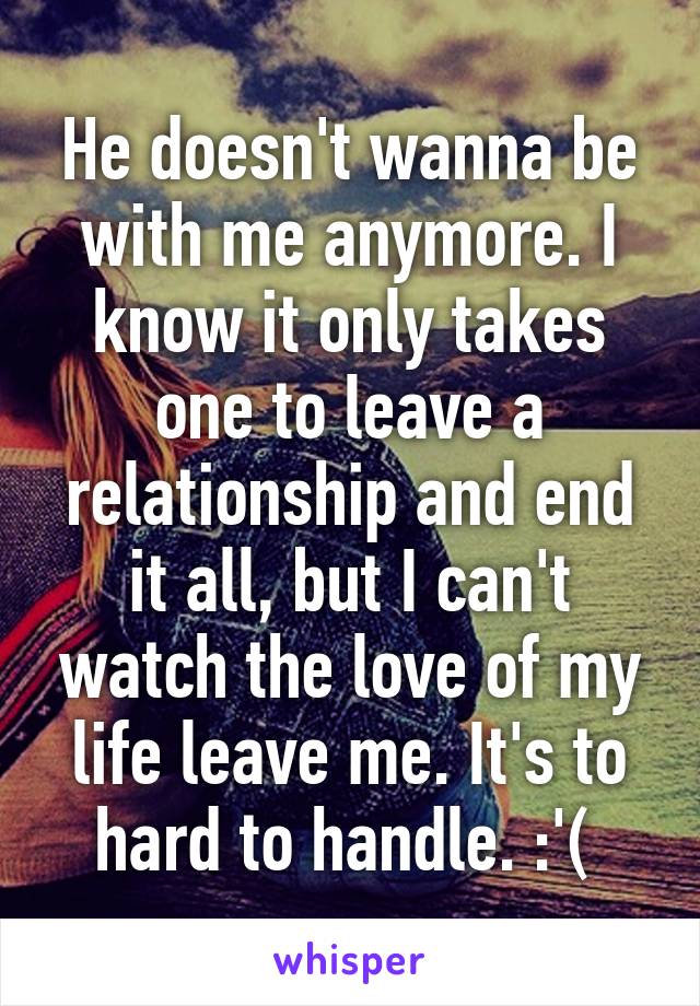 He doesn't wanna be with me anymore. I know it only takes one to leave a relationship and end it all, but I can't watch the love of my life leave me. It's to hard to handle. :'( 