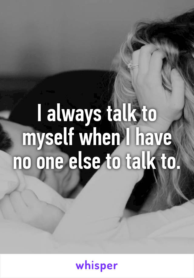 I always talk to myself when I have no one else to talk to.