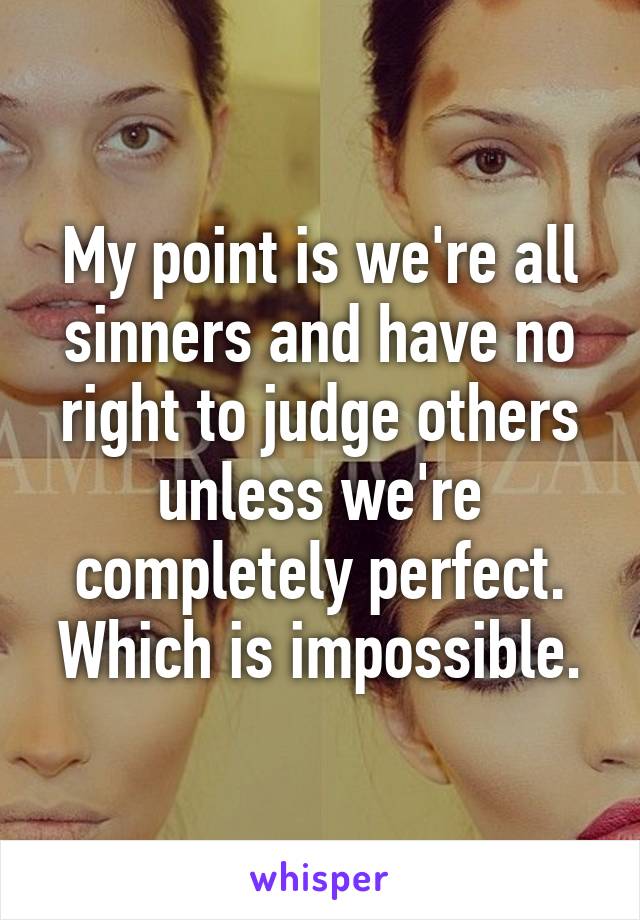 My point is we're all sinners and have no right to judge others unless we're completely perfect. Which is impossible.