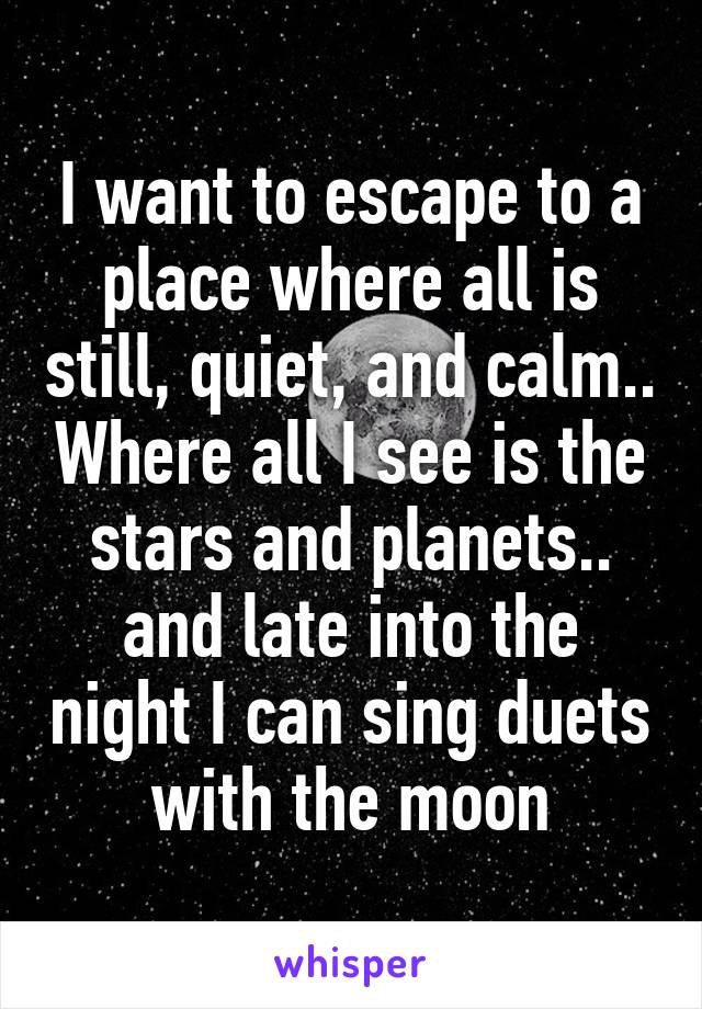 I want to escape to a place where all is still, quiet, and calm.. Where all I see is the stars and planets.. and late into the night I can sing duets with the moon