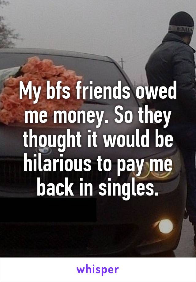 My bfs friends owed me money. So they thought it would be hilarious to pay me back in singles.