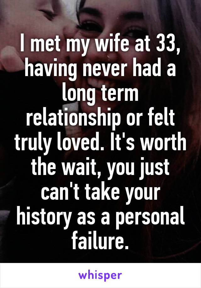 I met my wife at 33, having never had a long term relationship or felt truly loved. It's worth the wait, you just can't take your history as a personal failure.