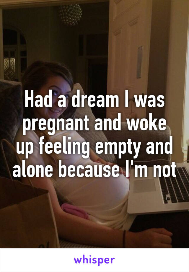 Had a dream I was pregnant and woke up feeling empty and alone because I'm not